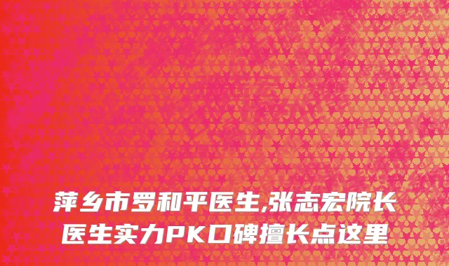 萍乡市罗和平医生,张志宏院长医生实力PK口碑擅长点这里