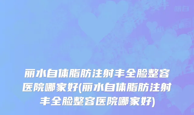 丽水自体脂肪注射丰全脸整容医院哪家好(丽水自体脂肪注射丰全脸整容医院哪家好)