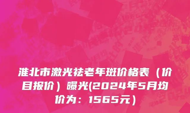 淮北市激光祛老年斑价格表（价目报价）曝光(2024年5月均价为：1565元）