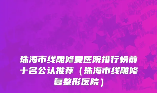 珠海市线雕修复医院排行榜前十名公认推荐（珠海市线雕修复整形医院）