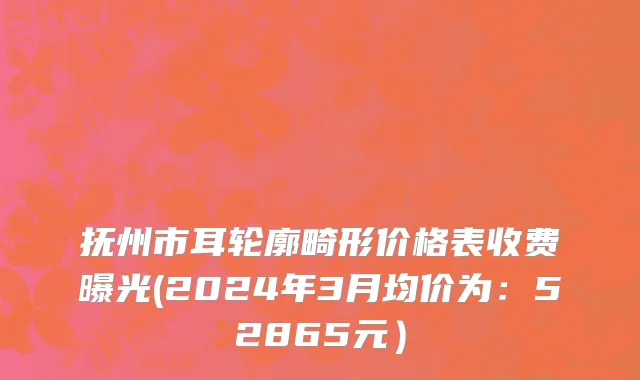 抚州市耳轮廓畸形价格表收费曝光(2024年3月均价为：52865元）