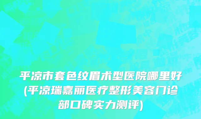 平凉市套色纹眉术型医院哪里好(平凉瑞嘉丽医疗整形美容门诊部口碑实力测评)
