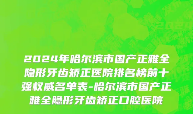 2024年哈尔滨市国产正雅全隐形牙齿矫正医院排名榜前十强权威名单表-哈尔滨市国产正雅全隐形牙齿矫正口腔医院
