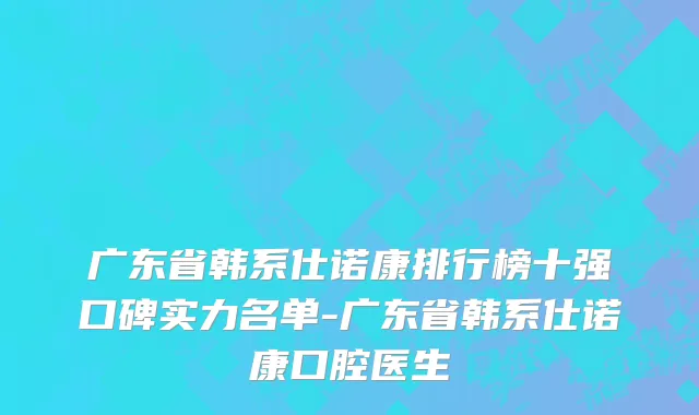 广东省韩系仕诺康排行榜十强口碑实力名单-广东省韩系仕诺康口腔医生