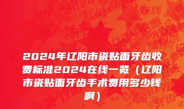 2024年辽阳市瓷贴面牙齿收费标准2024在线一览（辽阳市瓷贴面牙齿手术费用多少钱啊）