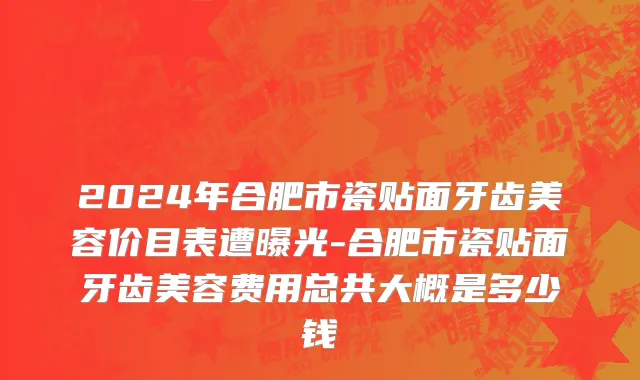 2024年合肥市瓷贴面牙齿美容价目表遭曝光-合肥市瓷贴面牙齿美容费用总共大概是多少钱