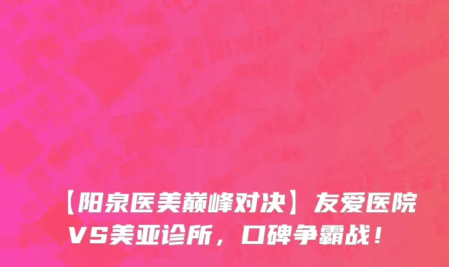 【阳泉医美巅峰对决】友爱医院VS美亚诊所，口碑争霸战！