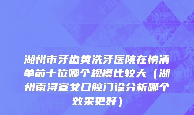 湖州市牙齿黄洗牙医院在榜清单前十位哪个规模比较大（湖州南浔宣女口腔门诊分析哪个效果更好）