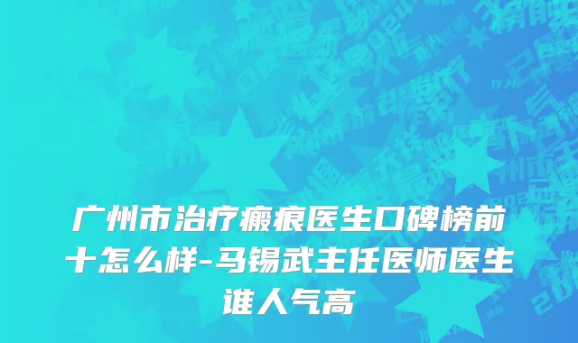 广州市治疗瘢痕医生口碑榜前十怎么样-马锡武主任医师医生谁人气高