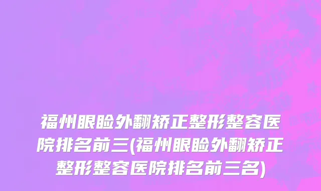 福州眼睑外翻矫正整形整容医院排名前三(福州眼睑外翻矫正整形整容医院排名前三名)