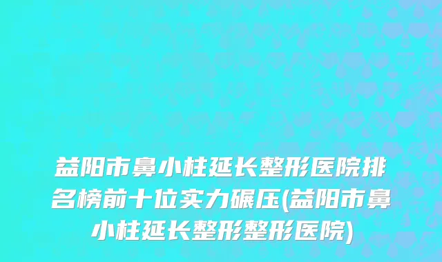 益阳市鼻小柱延长整形医院排名榜前十位实力碾压(益阳市鼻小柱延长整形整形医院)