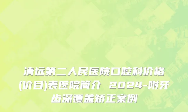 清远第二人民医院口腔科价格(价目)表医院简介 2024-附牙齿深覆盖矫正案例