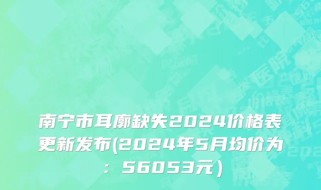 南宁市耳廓缺失2024价格表更新发布(2024年5月均价为：56053元）
