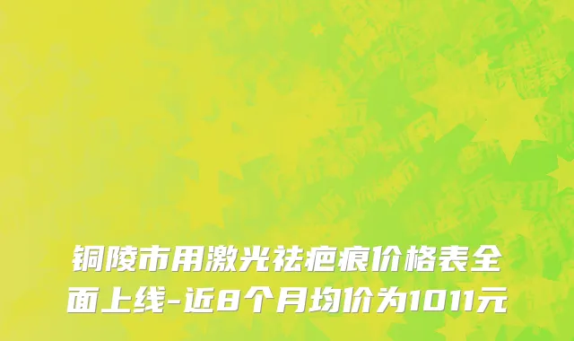 铜陵市用激光祛疤痕价格表全面上线-近8个月均价为1011元