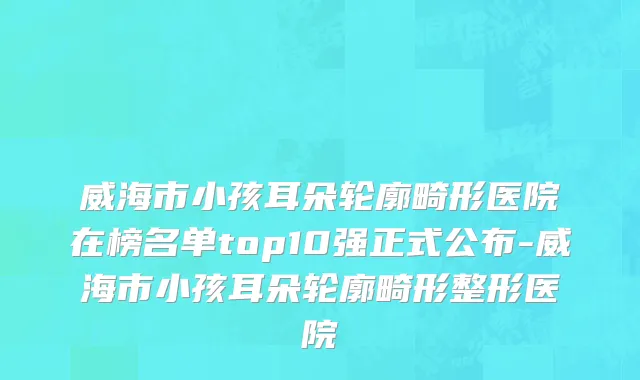 威海市小孩耳朵轮廓畸形医院在榜名单top10强正式公布-威海市小孩耳朵轮廓畸形整形医院