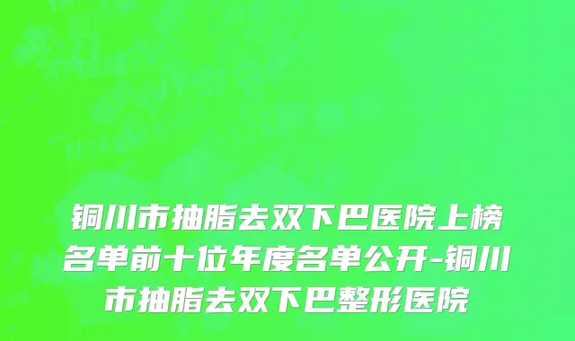 铜川市抽脂去双下巴医院上榜名单前十位年度名单公开-铜川市抽脂去双下巴整形医院
