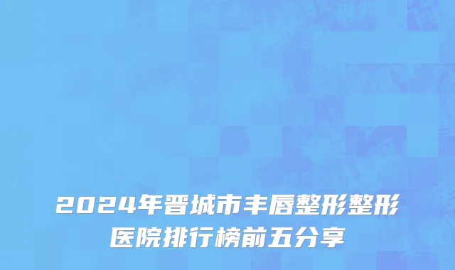 2024年晋城市丰唇整形整形医院排行榜前五分享