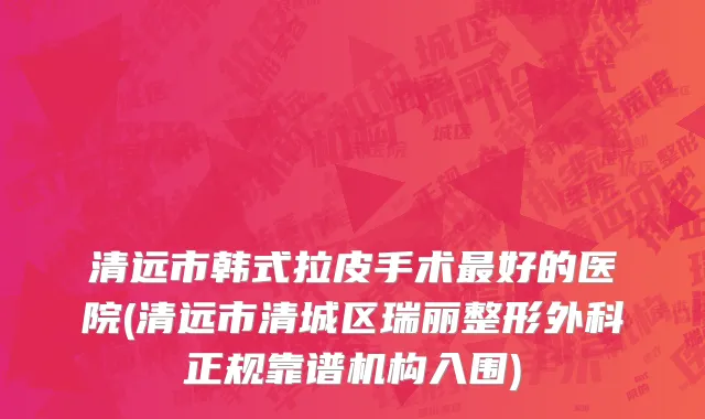 清远市韩式拉皮手术最好的医院(清远市清城区瑞丽整形外科正规靠谱机构入围)