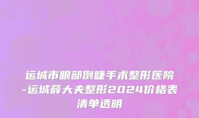运城市眼部倒睫手术整形医院-运城薛大夫整形2024价格表清单透明