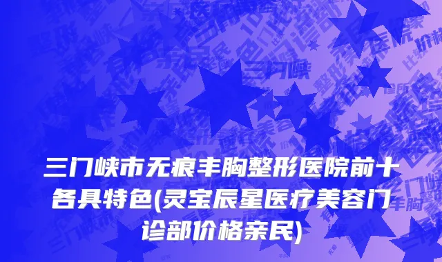 三门峡市无痕丰胸整形医院前十各具特色(灵宝辰星医疗美容门诊部价格亲民)