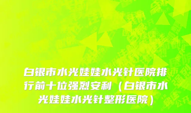 白银市水光娃娃水光针医院排行前十位强烈安利（白银市水光娃娃水光针整形医院）