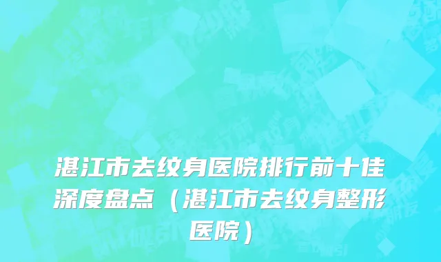 湛江市去纹身医院排行前十佳深度盘点（湛江市去纹身整形医院）