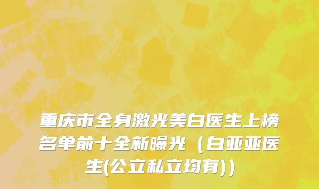 重庆市全身激光美白医生上榜名单前十全新曝光（白亚亚医生(公立私立均有)）