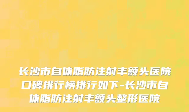 长沙市自体脂肪注射丰额头医院口碑排行榜排行如下-长沙市自体脂肪注射丰额头整形医院