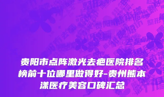 贵阳市点阵激光去疤医院排名榜前十位哪里做得好-贵州熊本漾医疗美容口碑汇总