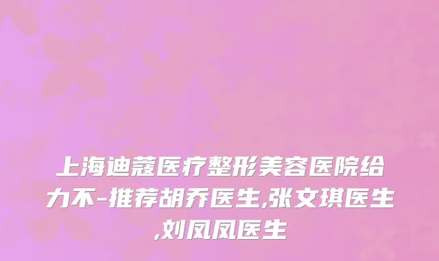 上海迪蔻医疗整形美容医院给力不-推荐胡乔医生,张文琪医生,刘凤凤医生