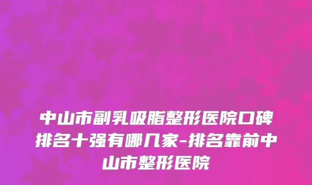 中山市副乳吸脂整形医院口碑排名十强有哪几家-排名靠前中山市整形医院