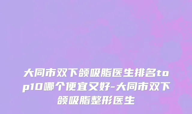 大同市双下颌吸脂医生排名top10哪个便宜又好-大同市双下颌吸脂整形医生
