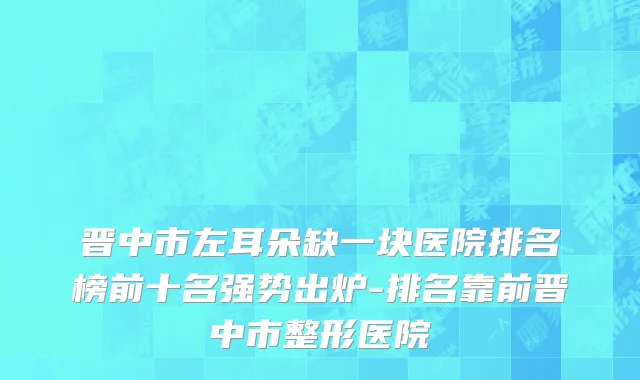 晋中市左耳朵缺一块医院排名榜前十名强势出炉-排名靠前晋中市整形医院