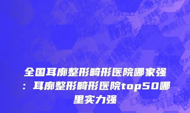 全国耳廓整形畸形医院哪家强：耳廓整形畸形医院top50哪里实力强