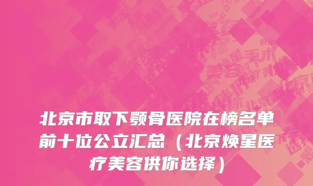 北京市取下颚骨医院在榜名单前十位公立汇总（北京焕星医疗美容供你选择）