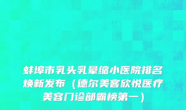 蚌埠市乳头乳晕缩小医院排名焕新发布（德尔美客欣悦医疗美容门诊部霸榜第一）
