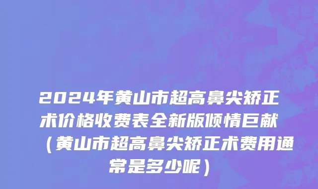 2024年黄山市超高鼻尖矫正术价格收费表全新版倾情巨献（黄山市超高鼻尖矫正术费用通常是多少呢）