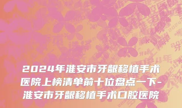 2024年淮安市牙龈移植手术医院上榜清单前十位盘点一下-淮安市牙龈移植手术口腔医院