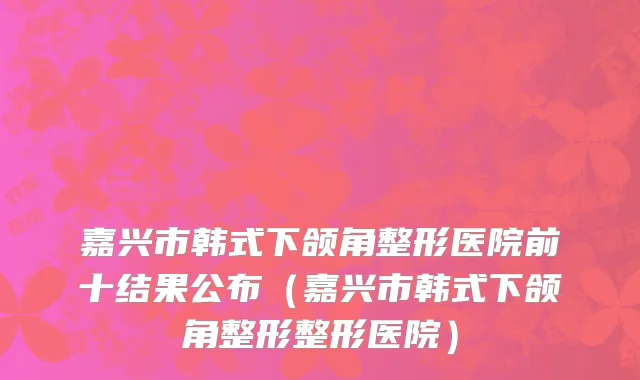 嘉兴市韩式下颌角整形医院前十结果公布（嘉兴市韩式下颌角整形整形医院）