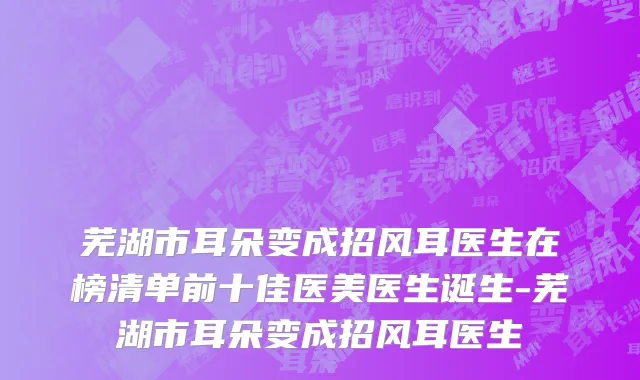 芜湖市耳朵变成招风耳医生在榜清单前十佳医美医生诞生-芜湖市耳朵变成招风耳医生
