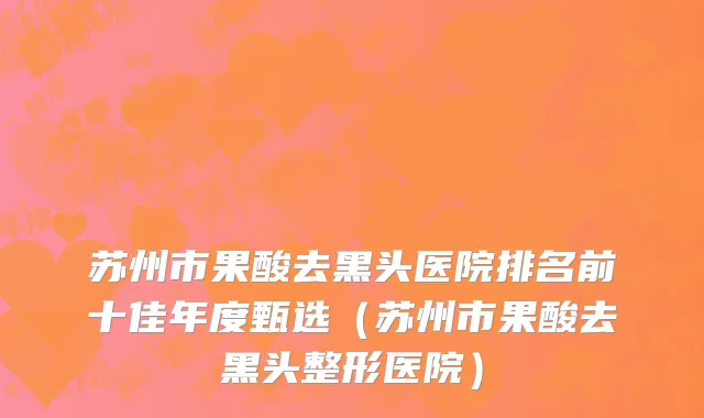 苏州市果酸去黑头医院排名前十佳年度甄选（苏州市果酸去黑头整形医院）