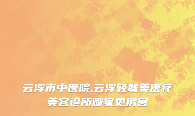 云浮市中医院,云浮轻联美医疗美容诊所哪家更厉害