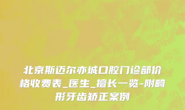 北京斯迈尔亦城口腔门诊部价格收费表_医生_擅长一览-附畸形牙齿矫正案例