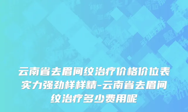 云南省去眉间纹治疗价格价位表实力强劲样样精-云南省去眉间纹治疗多少费用呢