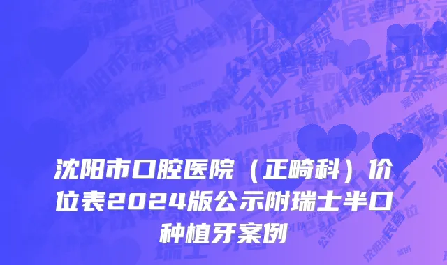 沈阳市口腔医院（正畸科）价位表2024版公示附瑞士半口种植牙案例