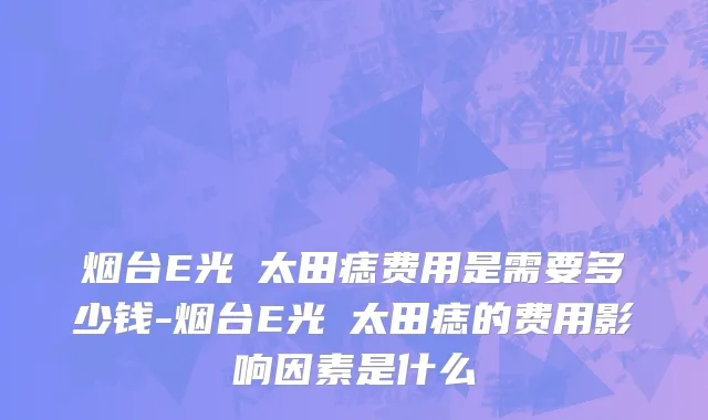 烟台E光袪太田痣费用是需要多少钱-烟台E光袪太田痣的费用影响因素是什么