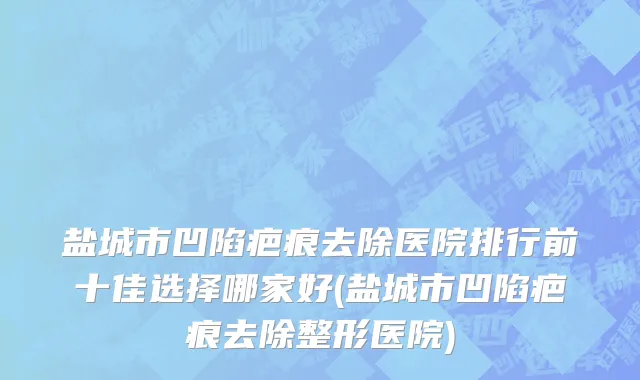 盐城市凹陷疤痕去除医院排行前十佳选择哪家好(盐城市凹陷疤痕去除整形医院)