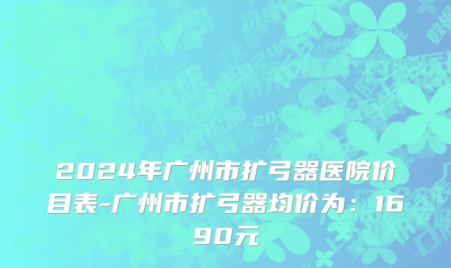 2024年广州市扩弓器医院价目表-广州市扩弓器均价为：1690元