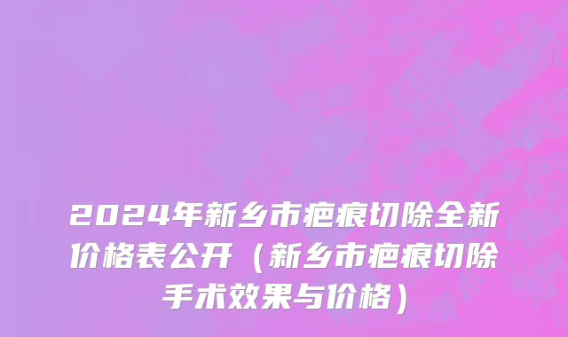 2024年新乡市疤痕切除全新价格表公开（新乡市疤痕切除手术效果与价格）
