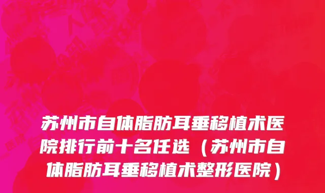 苏州市自体脂肪耳垂移植术医院排行前十名任选（苏州市自体脂肪耳垂移植术整形医院）
